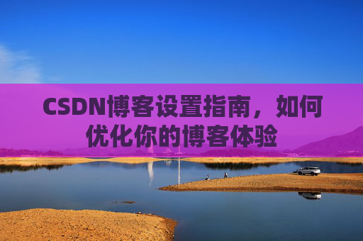 CSDN博客设置指南，如何优化你的博客体验